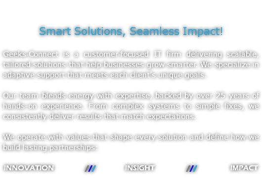 &nbsp;Smart Solutions, Seamless Impact! Geeks‑Connect is a customer‑focused IT firm delivering scalable, tailored solutions that help businesses grow smarter. We specialize in adaptive support that meets each client’s unique goals. Our team blends energy with expertise, backed by over 25 years of hands-on experience. From complex systems to simple fixes, we consistently deliver results that match expectations. We operate with values that shape every solution and define how we build lasting partnerships: INNOVATION /// INSIGHT /// IMPACT